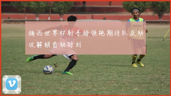 梅西世界杯射手榜领跑期待队友助攻解锁首助时刻