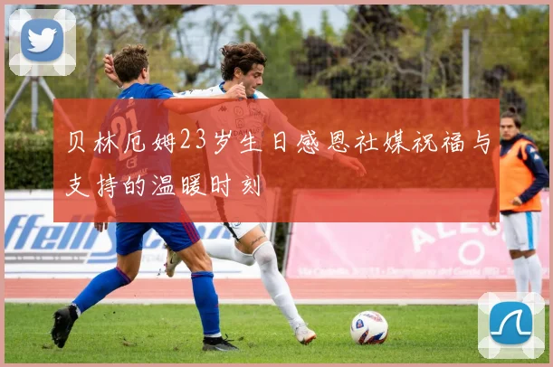 贝林厄姆23岁生日感恩社媒祝福与支持的温暖时刻
