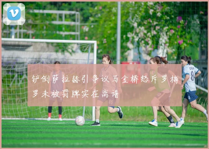 铲倒萨拉赫引争议马金桥怒斥罗梅罗未被罚牌实在离谱