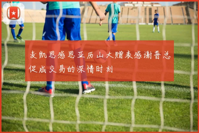 麦凯恩感恩亚历山大赠表感谢普总促成交易的深情时刻