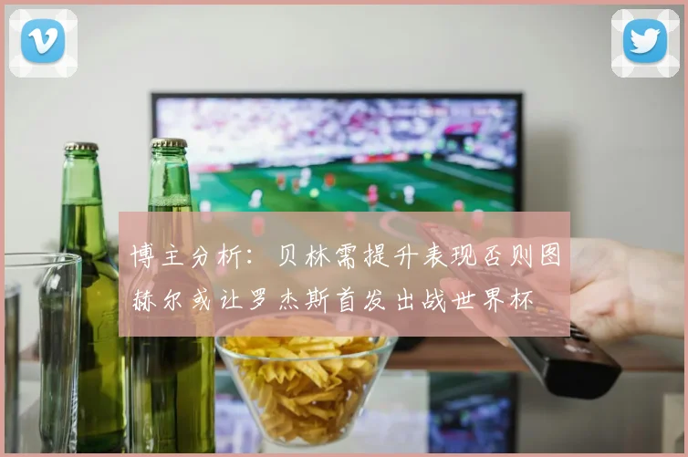 博主分析：贝林需提升表现否则图赫尔或让罗杰斯首发出战世界杯
