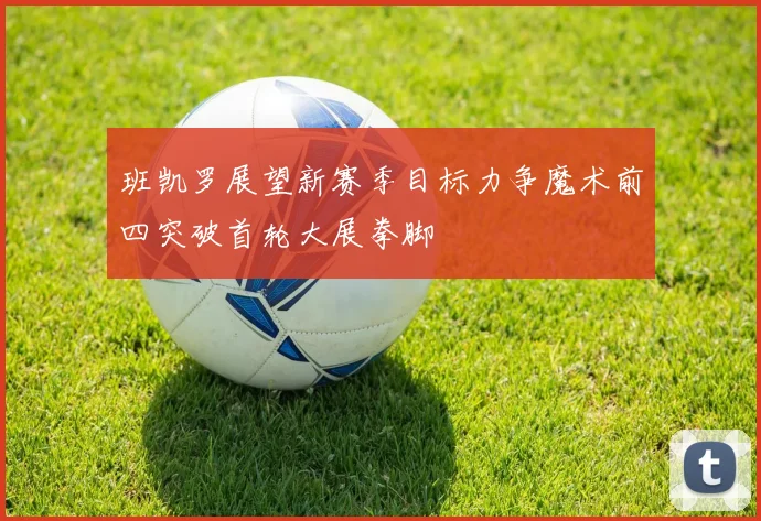 班凯罗展望新赛季目标力争魔术前四突破首轮大展拳脚