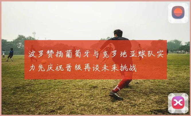 波罗赞扬葡萄牙与克罗地亚球队实力先庆祝晋级再谈未来挑战