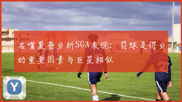 名嘴夏普分析SGA表现：罚球是得分的重要因素与巨星相似