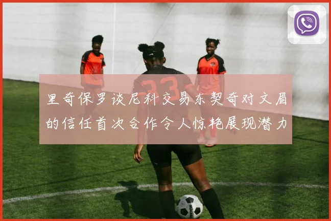 里奇保罗谈尼科交易东契奇对文眉的信任首次合作令人惊艳展现潜力