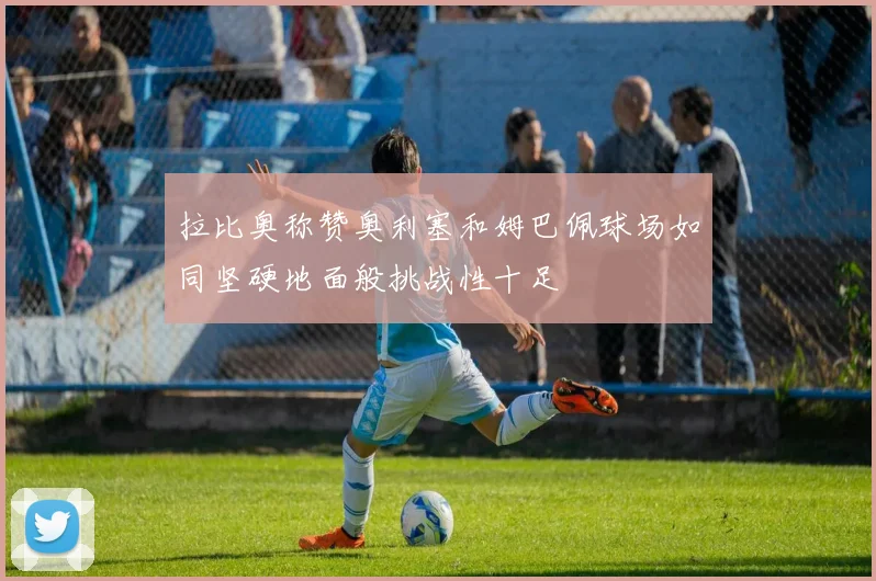 拉比奥称赞奥利塞和姆巴佩球场如同坚硬地面般挑战性十足
