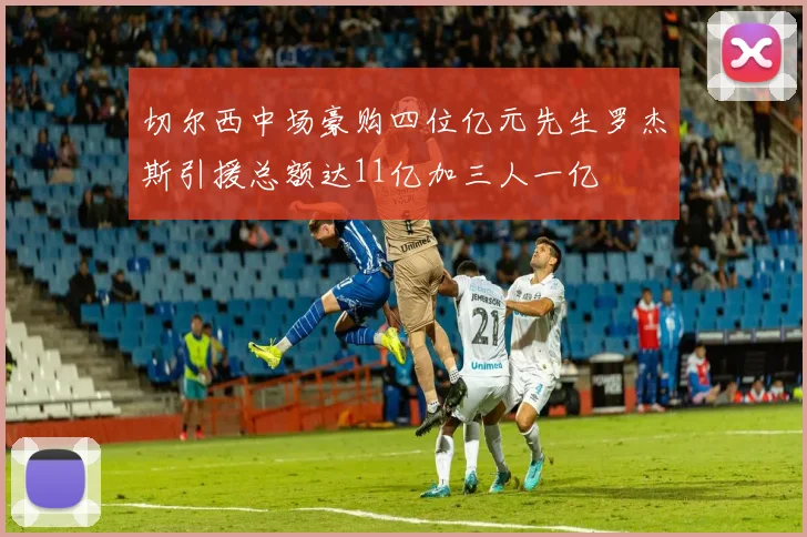 切尔西中场豪购四位亿元先生罗杰斯引援总额达11亿加三人一亿