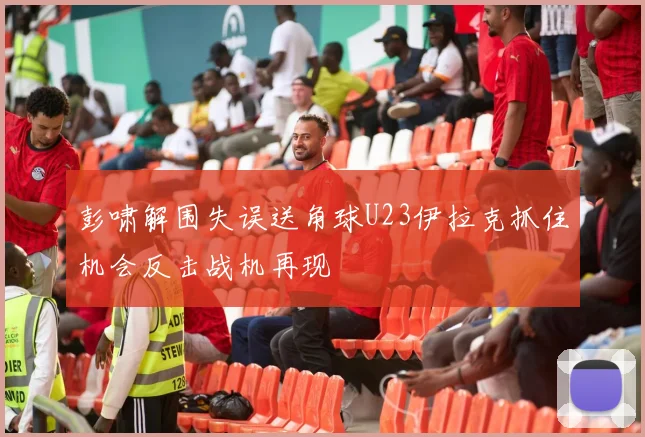 彭啸解围失误送角球U23伊拉克抓住机会反击战机再现