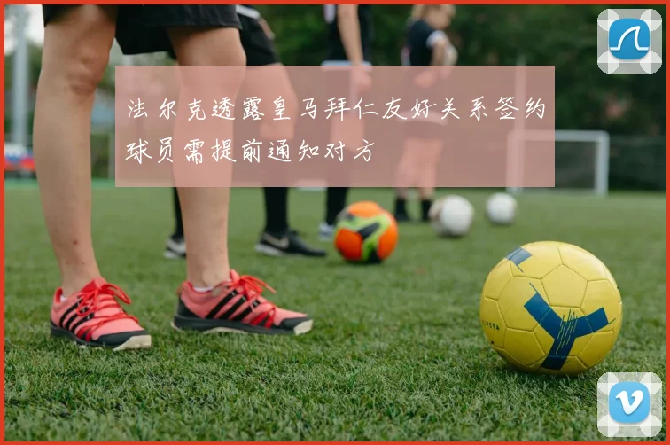 法尔克透露皇马拜仁友好关系签约球员需提前通知对方
