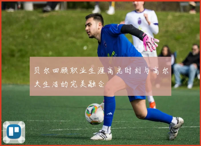 贝尔回顾职业生涯高光时刻与高尔夫生活的完美融合