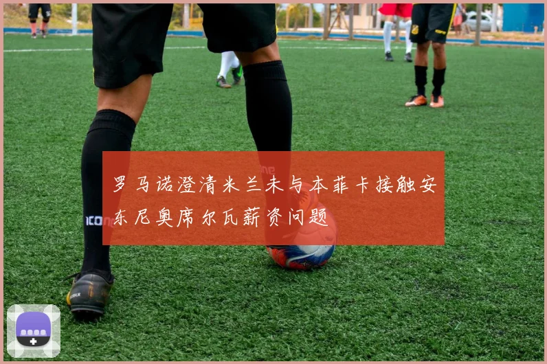 罗马诺澄清米兰未与本菲卡接触安东尼奥席尔瓦薪资问题