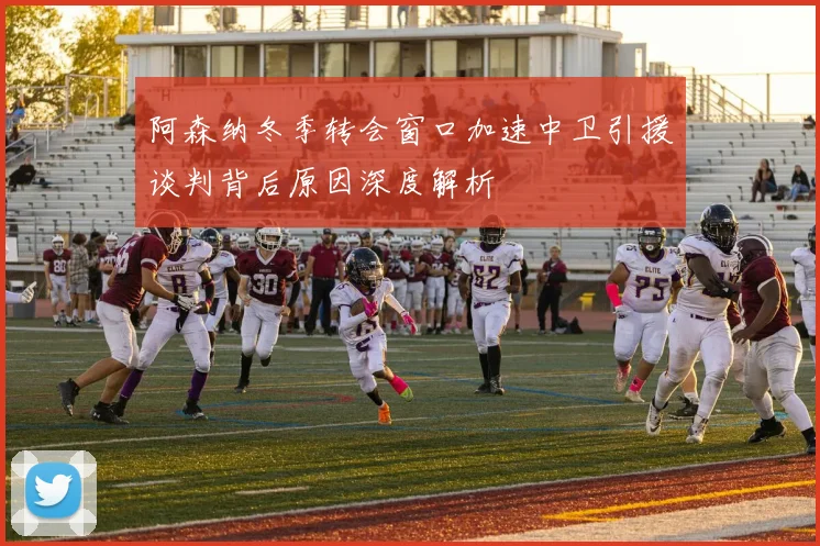 阿森纳冬季转会窗口加速中卫引援谈判背后原因深度解析