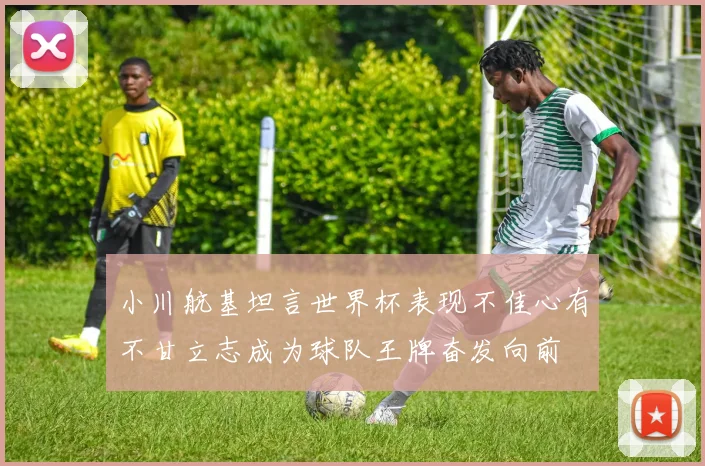 小川航基坦言世界杯表现不佳心有不甘立志成为球队王牌奋发向前