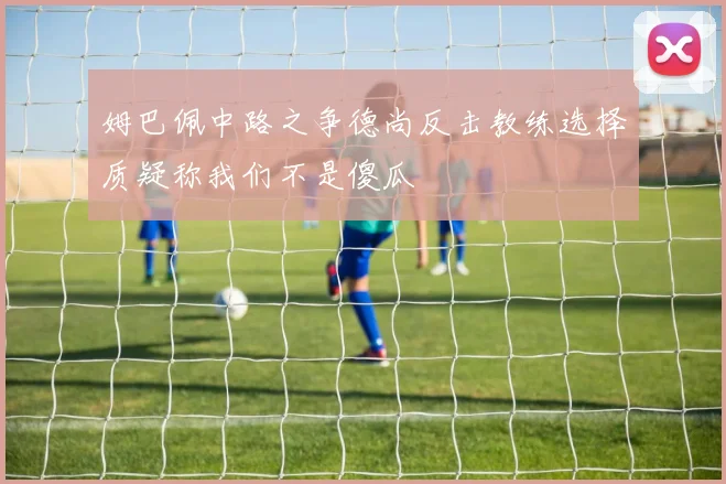 姆巴佩中路之争德尚反击教练选择质疑称我们不是傻瓜