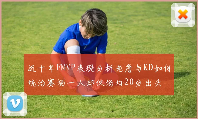 近十年FMVP表现分析老詹与KD如何统治赛场一人却仅场均20分出头