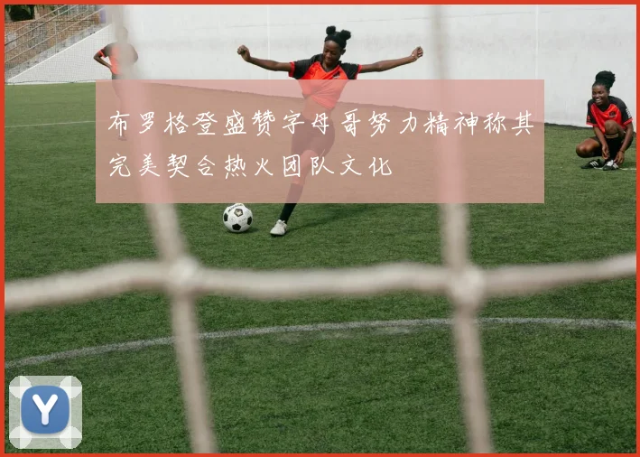 布罗格登盛赞字母哥努力精神称其完美契合热火团队文化
