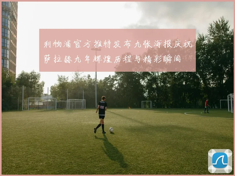 利物浦官方推特发布九张海报庆祝萨拉赫九年辉煌历程与精彩瞬间