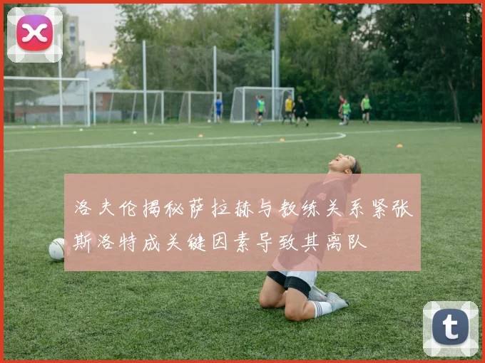 洛夫伦揭秘萨拉赫与教练关系紧张斯洛特成关键因素导致其离队