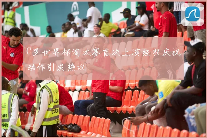 C罗世界杯淘汰赛首次上演经典庆祝动作引发热议