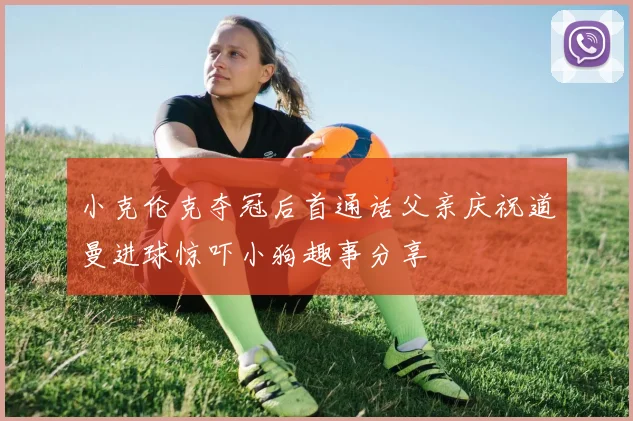 小克伦克夺冠后首通话父亲庆祝道曼进球惊吓小狗趣事分享