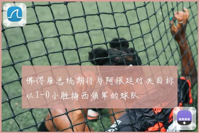 佛得角总统期待与阿根廷对决目标以1-0小胜梅西领军的球队
