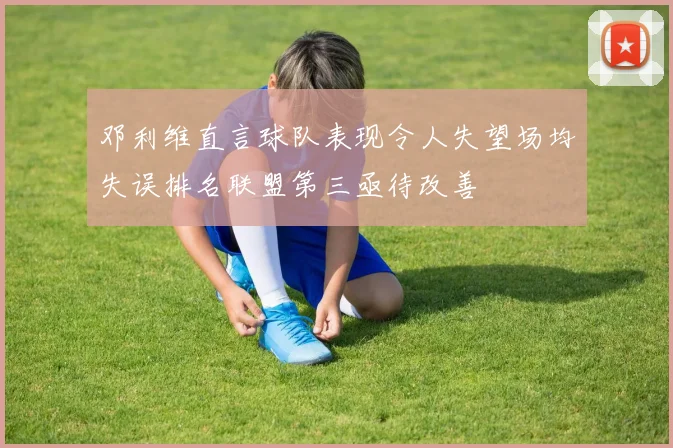 邓利维直言球队表现令人失望场均失误排名联盟第三亟待改善