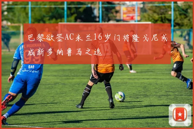 巴黎欲签AC米兰16岁门将隆戈尼或成新多纳鲁马之选