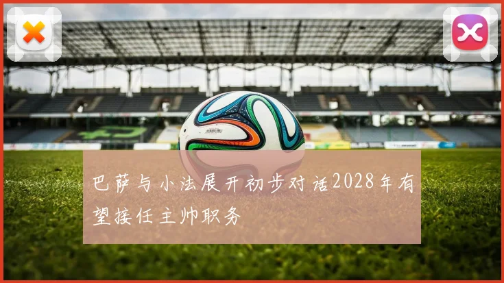 巴萨与小法展开初步对话2028年有望接任主帅职务