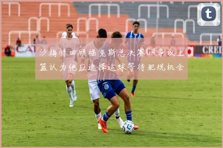 沙梅特回顾福克斯总决赛G4争议上篮认为他应选择运球等待犯规机会
