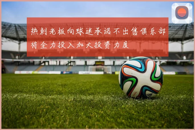 热刺老板向球迷承诺不出售俱乐部将全力投入加大投资力度
