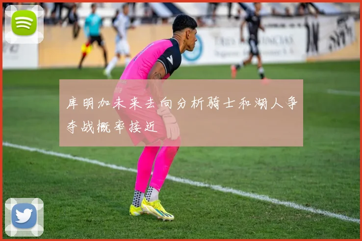 库明加未来去向分析骑士和湖人争夺战概率接近